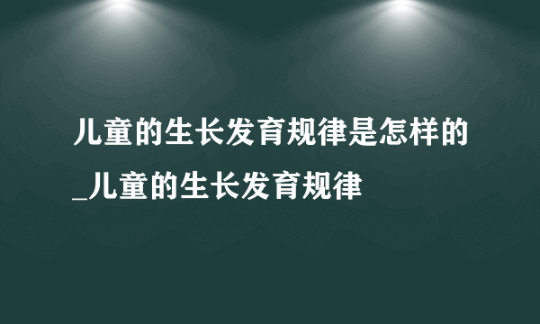 儿童的生长发育规律是怎样的_儿童的生长发育规律