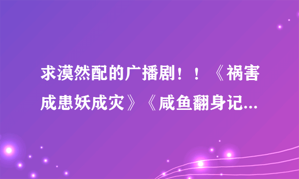 求漠然配的广播剧！！《祸害成患妖成灾》《咸鱼翻身记》神马的~~越多越好哦，谢啦。。鞠躬~~~