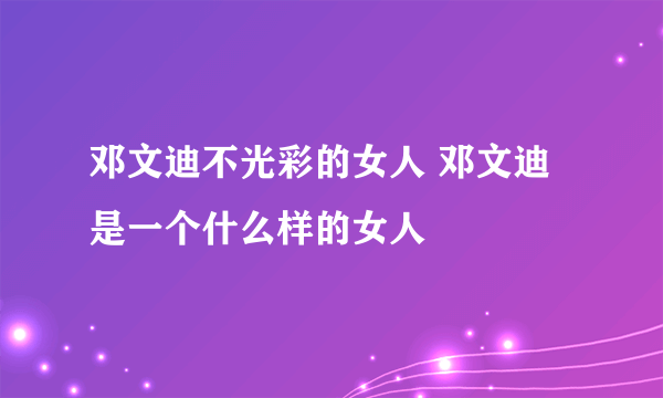 邓文迪不光彩的女人 邓文迪是一个什么样的女人