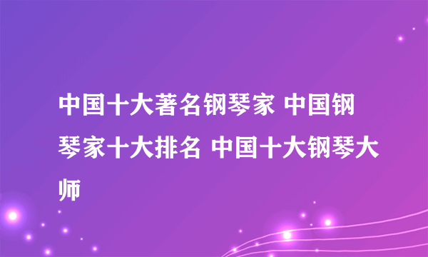 中国十大著名钢琴家 中国钢琴家十大排名 中国十大钢琴大师