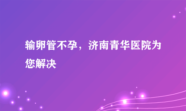 输卵管不孕，济南青华医院为您解决