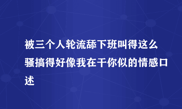 被三个人轮流舔下班叫得这么骚搞得好像我在干你似的情感口述