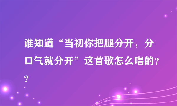 谁知道“当初你把腿分开，分口气就分开”这首歌怎么唱的？？