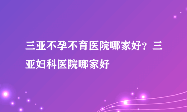 三亚不孕不育医院哪家好？三亚妇科医院哪家好