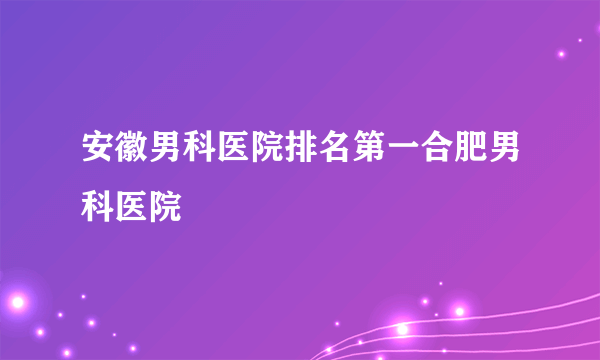 安徽男科医院排名第一合肥男科医院