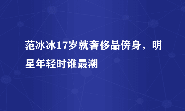 范冰冰17岁就奢侈品傍身，明星年轻时谁最潮