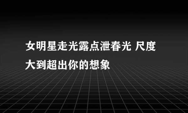 女明星走光露点泄春光 尺度大到超出你的想象