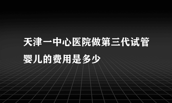 天津一中心医院做第三代试管婴儿的费用是多少