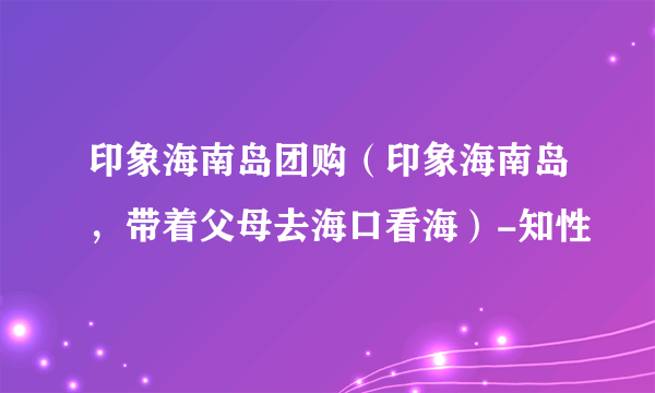 印象海南岛团购（印象海南岛，带着父母去海口看海）-知性