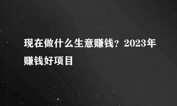 现在做什么生意赚钱？2023年赚钱好项目