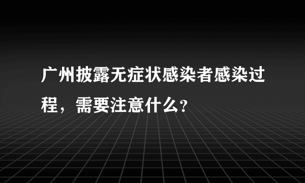 广州披露无症状感染者感染过程，需要注意什么？