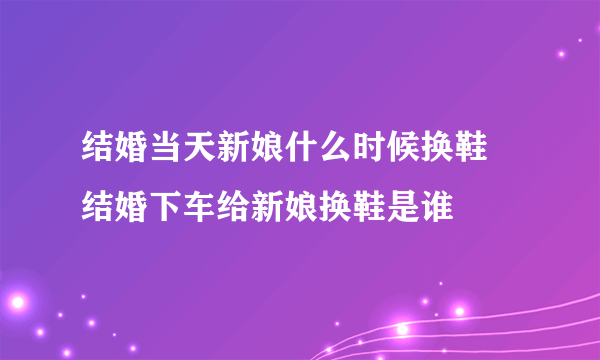 结婚当天新娘什么时候换鞋 结婚下车给新娘换鞋是谁