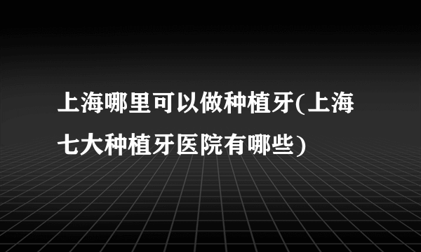 上海哪里可以做种植牙(上海七大种植牙医院有哪些)