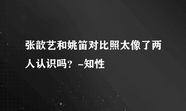 张歆艺和姚笛对比照太像了两人认识吗？-知性