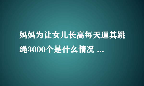 妈妈为让女儿长高每天逼其跳绳3000个是什么情况 妈妈为让女儿长高每天逼其跳绳3000个是怎么回事