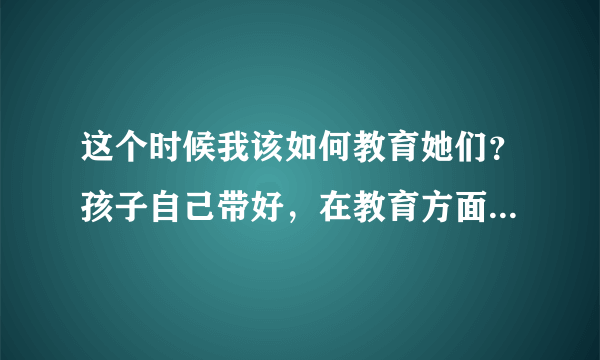 这个时候我该如何教育她们？孩子自己带好，在教育方面自己多给宝宝将就好了