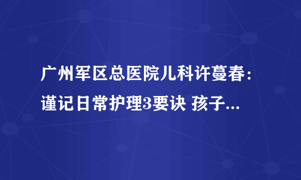 广州军区总医院儿科许蔓春：谨记日常护理3要诀 孩子远离春季9种传染疾病