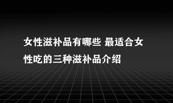 女性滋补品有哪些 最适合女性吃的三种滋补品介绍