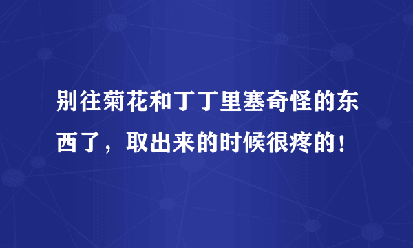 别往菊花和丁丁里塞奇怪的东西了，取出来的时候很疼的！