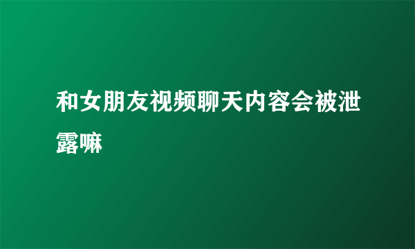 和女朋友视频聊天内容会被泄露嘛