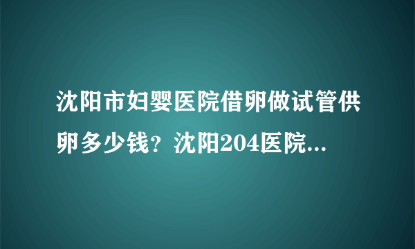 沈阳市妇婴医院借卵做试管供卵多少钱？沈阳204医院生殖医学中心如何？