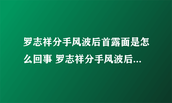 罗志祥分手风波后首露面是怎么回事 罗志祥分手风波后首露面是什么情况