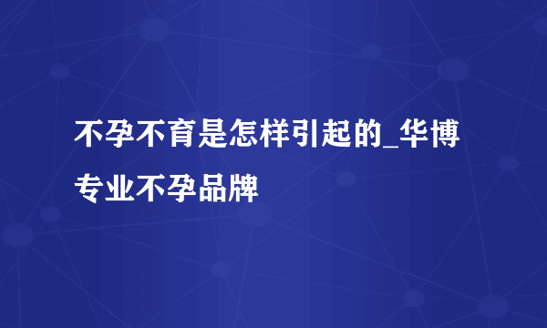 不孕不育是怎样引起的_华博专业不孕品牌