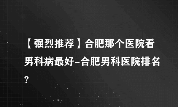 【强烈推荐】合肥那个医院看男科病最好-合肥男科医院排名？