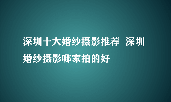 深圳十大婚纱摄影推荐  深圳婚纱摄影哪家拍的好