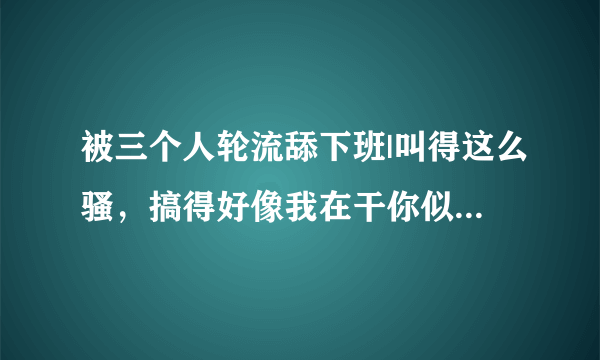 被三个人轮流舔下班|叫得这么骚，搞得好像我在干你似的-情感口述