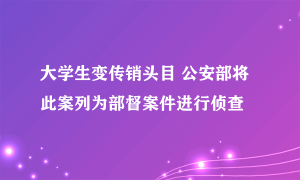 大学生变传销头目 公安部将此案列为部督案件进行侦查