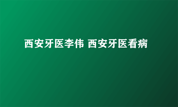 西安牙医李伟 西安牙医看病