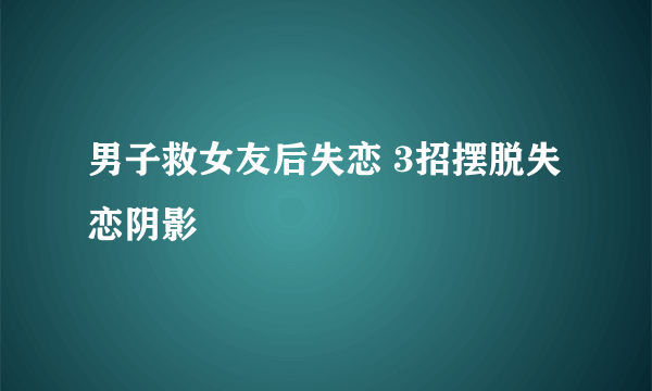 男子救女友后失恋 3招摆脱失恋阴影