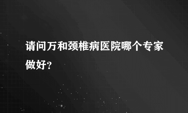 请问万和颈椎病医院哪个专家做好？