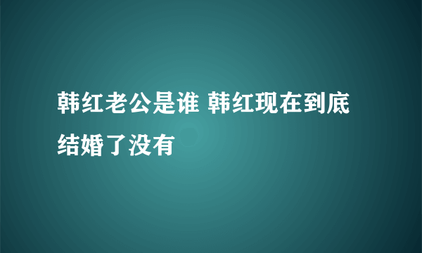 韩红老公是谁 韩红现在到底结婚了没有