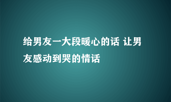 给男友一大段暖心的话 让男友感动到哭的情话