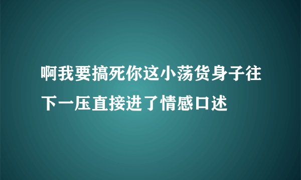 啊我要搞死你这小荡货身子往下一压直接进了情感口述