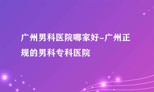 广州男科医院哪家好-广州正规的男科专科医院