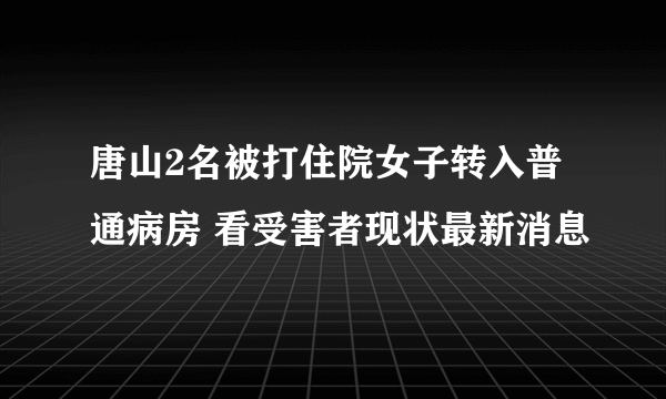 唐山2名被打住院女子转入普通病房 看受害者现状最新消息