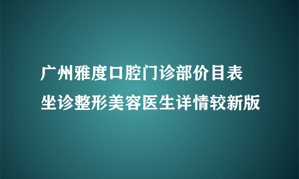 广州雅度口腔门诊部价目表 坐诊整形美容医生详情较新版