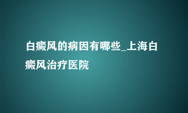 白癜风的病因有哪些_上海白癜风治疗医院