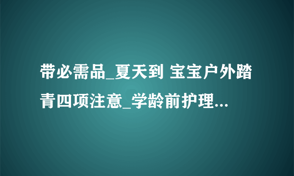 带必需品_夏天到 宝宝户外踏青四项注意_学龄前护理_育儿_太平洋亲子网