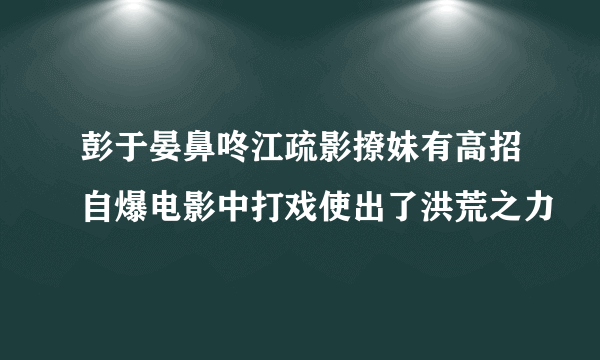 彭于晏鼻咚江疏影撩妹有高招自爆电影中打戏使出了洪荒之力