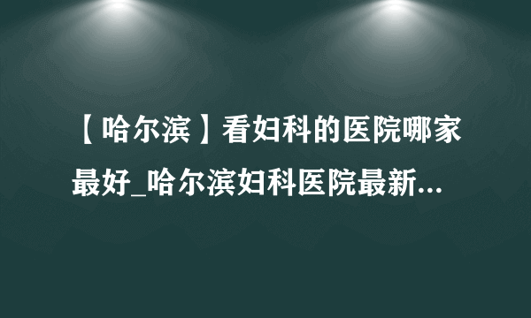 【哈尔滨】看妇科的医院哪家最好_哈尔滨妇科医院最新排名榜单？