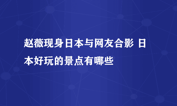 赵薇现身日本与网友合影 日本好玩的景点有哪些