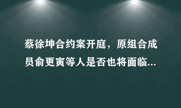 蔡徐坤合约案开庭，原组合成员俞更寅等人是否也将面临天价赔偿？