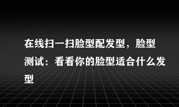 在线扫一扫脸型配发型，脸型测试：看看你的脸型适合什么发型