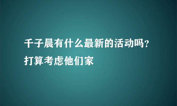 千子晨有什么最新的活动吗？打算考虑他们家