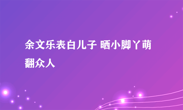 余文乐表白儿子 晒小脚丫萌翻众人