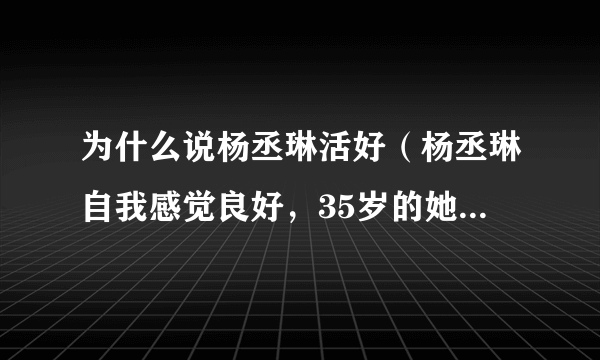 为什么说杨丞琳活好（杨丞琳自我感觉良好，35岁的她哪里来的自信）资讯